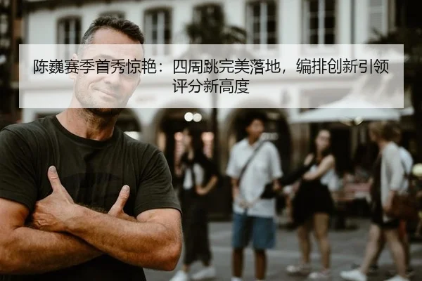 陈巍赛季首秀惊艳：四周跳完美落地，编排创新引领评分新高度