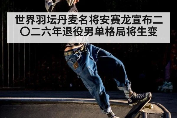 世界羽坛丹麦名将安赛龙宣布二〇二六年退役男单格局将生变