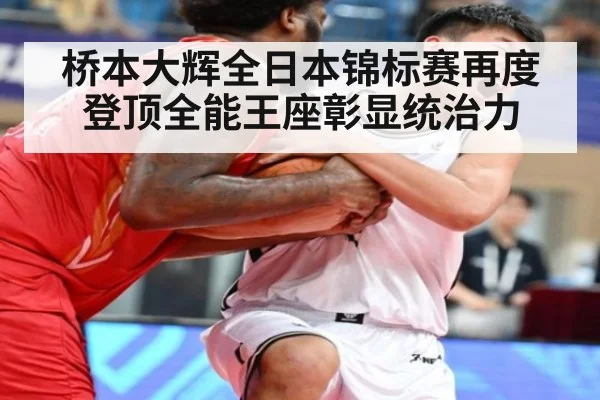 桥本大辉全日本锦标赛再度登顶全能王座彰显统治力