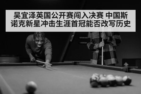 吴宜泽英国公开赛闯入决赛 中国斯诺克新星冲击生涯首冠能否改写历史